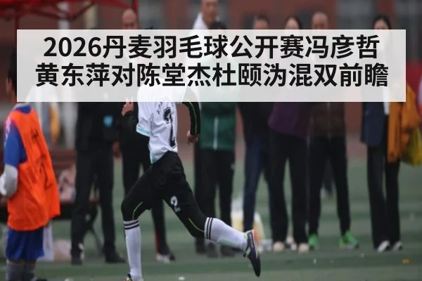 2026丹麦羽毛球公开赛冯彦哲黄东萍对陈堂杰杜颐沩混双前瞻